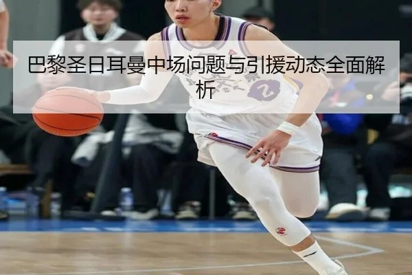 巴黎圣日耳曼中场问题与引援动态全面解析